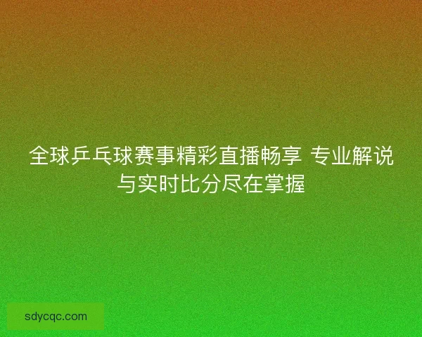全球乒乓球赛事精彩直播畅享 专业解说与实时比分尽在掌握