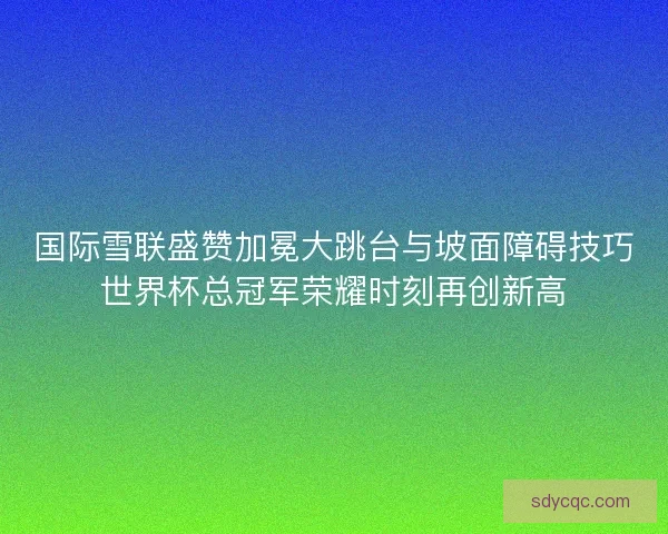 国际雪联盛赞加冕大跳台与坡面障碍技巧世界杯总冠军荣耀时刻再创新高