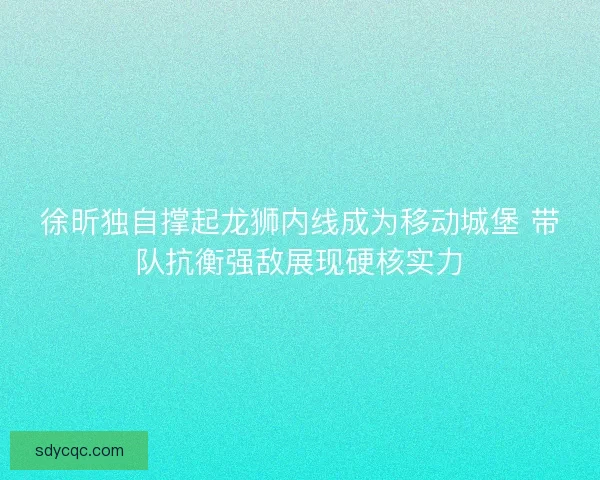 徐昕独自撑起龙狮内线成为移动城堡 带队抗衡强敌展现硬核实力